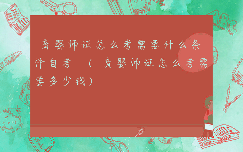 育婴师证怎么考需要什么条件自考 (育婴师证怎么考需要多少钱)